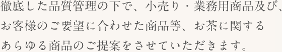 徹底した品質管理の下で、小売り・業務用商品及び、お客様のご要望に合わせた商品等、お茶に関するあらゆる商品のご提案をさせていただきます。
