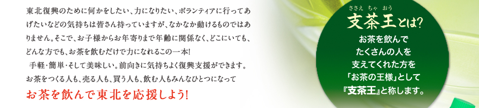 東北復興のために何かをしたい、力になりたい、ボランティアに行ってあげたいなどの気持ちは皆さん持っていますが、なかなか動けるものではありません。そこで、お子様からお年寄りまで年齢に関係なく、どこにいても、どんな方でも、お茶を飲むだけで力になれるこの一本！手軽・簡単・そして美味しい。前向きに気持ちよく復興支援ができます。お茶をつくる人も、売る人も、買う人も、飲む人もみんなひとつになってお茶を飲んで東北を応援しよう！｜支茶王とは？お茶を飲んでたくさんの人を支えてくれた方を「お茶の王様」として『支茶王』と称します。