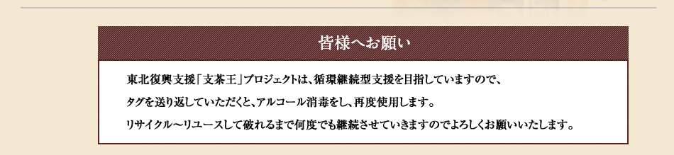 皆様へお願い｜東北復興支援「支茶王」プロジェクトは、循環継続型支援を目指していますので、タグを送り返していただくと、アルコール消毒をし、再度使用します。リサイクル〜リユースして破れるまで何度でも継続させていきますのでよろしくお願いいたします。